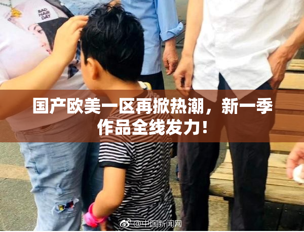 国产欧美一区再掀热潮，新一季作品全线发力！