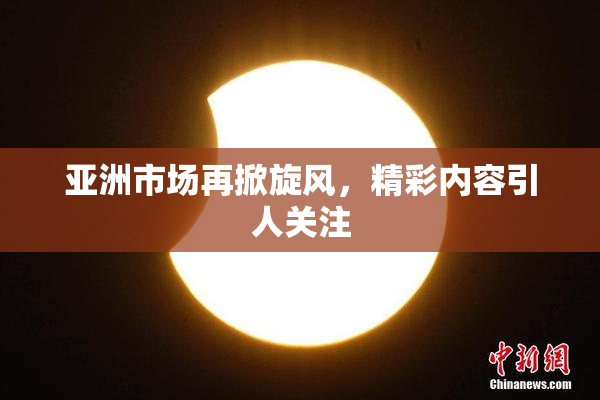 亚洲市场再掀旋风，精彩内容引人关注