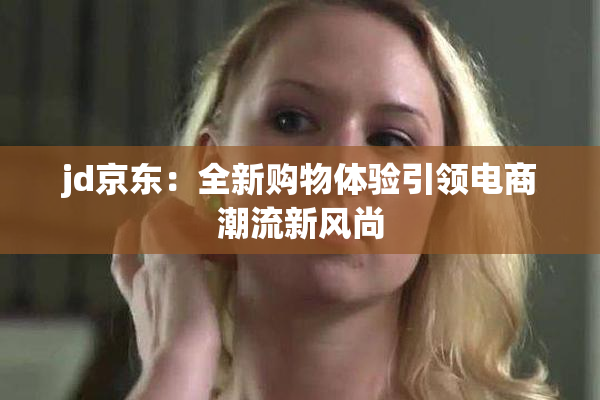 jd京东：全新购物体验引领电商潮流新风尚