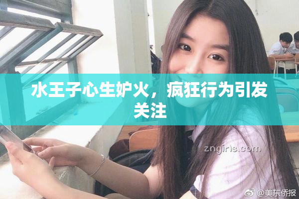 水王子心生妒火，疯狂行为引发关注