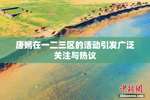 唐嫣在一二三区的活动引发广泛关注与热议