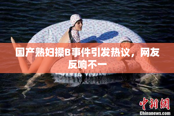国产熟妇搡B事件引发热议，网友反响不一