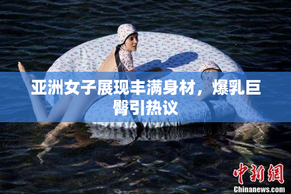 亚洲女子展现丰满身材，爆乳巨臀引热议
