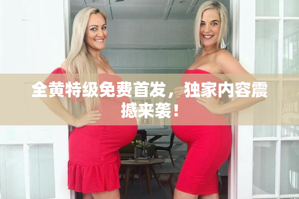 全黄特级免费首发，独家内容震撼来袭！