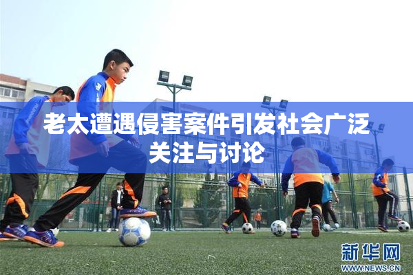 老太遭遇侵害案件引发社会广泛关注与讨论