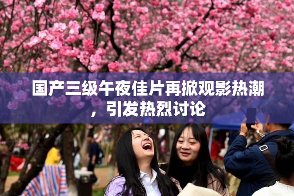 国产三级午夜佳片再掀观影热潮，引发热烈讨论