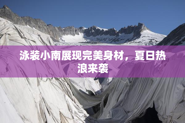 泳装小南展现完美身材，夏日热浪来袭