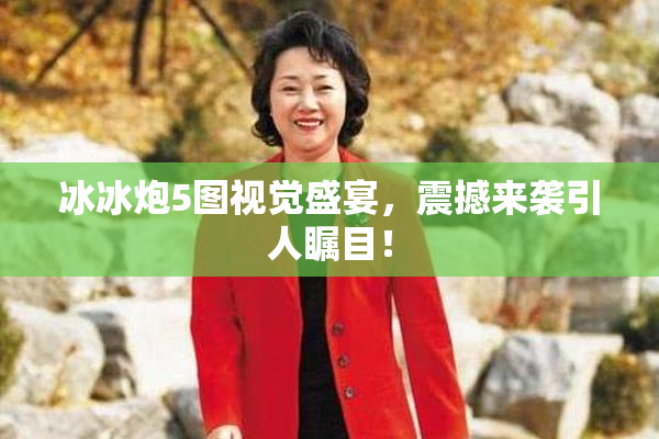 冰冰炮5图视觉盛宴，震撼来袭引人瞩目！