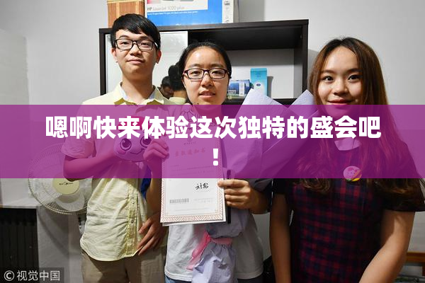 嗯啊快来体验这次独特的盛会吧！