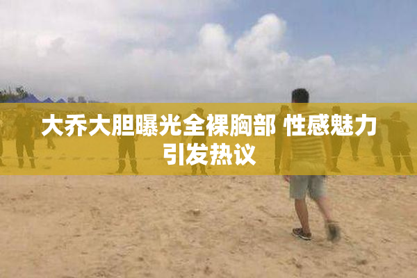 大乔大胆曝光全裸胸部 性感魅力引发热议