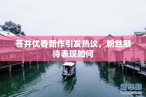 苍井优香新作引发热议，粉丝期待表现如何