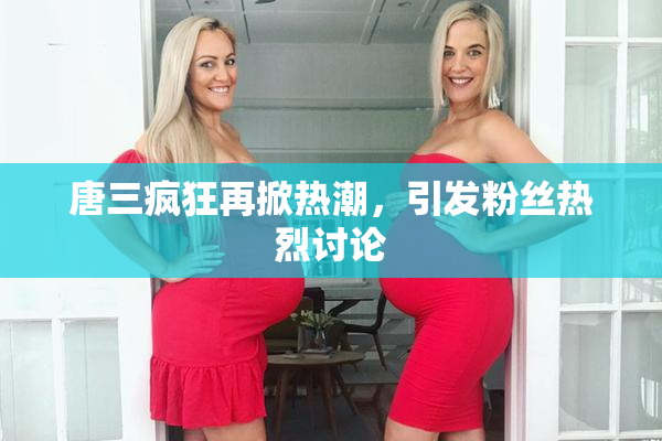 唐三疯狂再掀热潮，引发粉丝热烈讨论