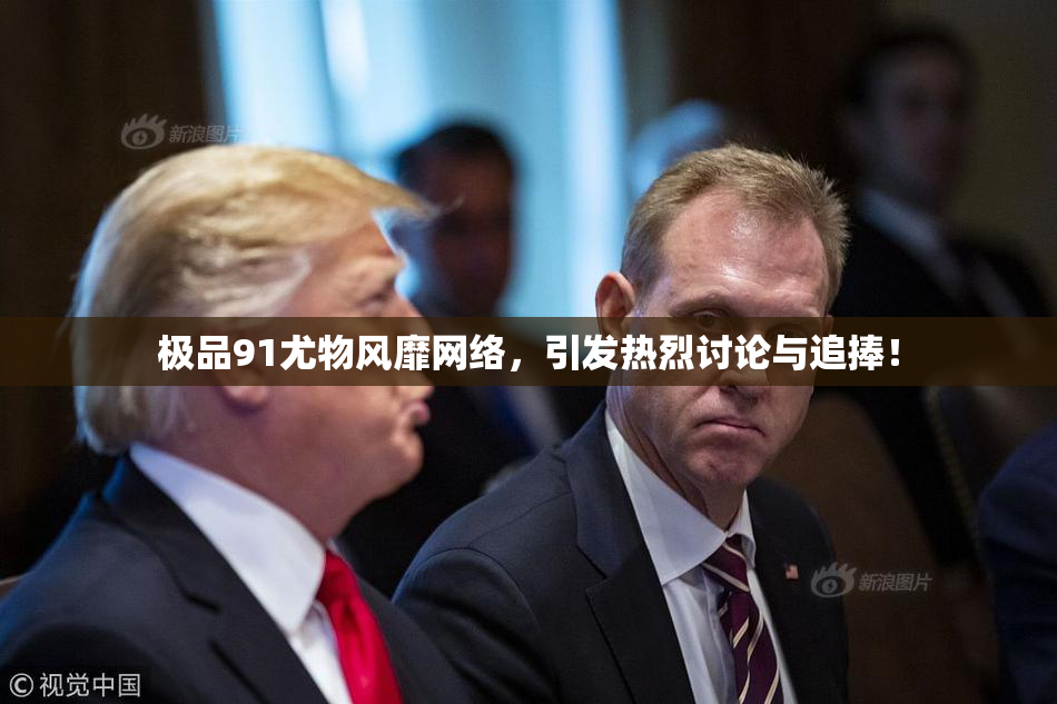 极品91尤物风靡网络，引发热烈讨论与追捧！