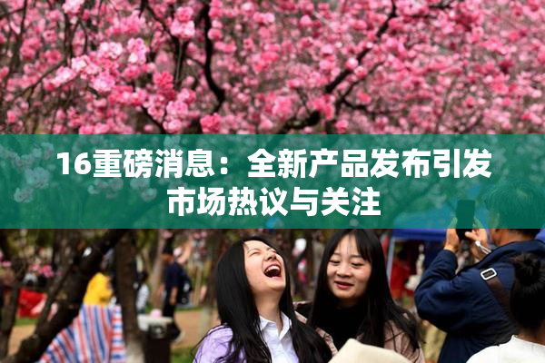 16重磅消息：全新产品发布引发市场热议与关注