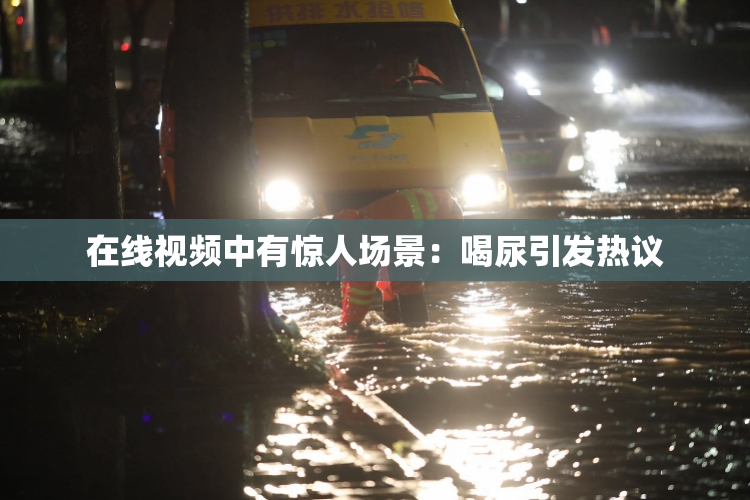 在线视频中有惊人场景：喝尿引发热议
