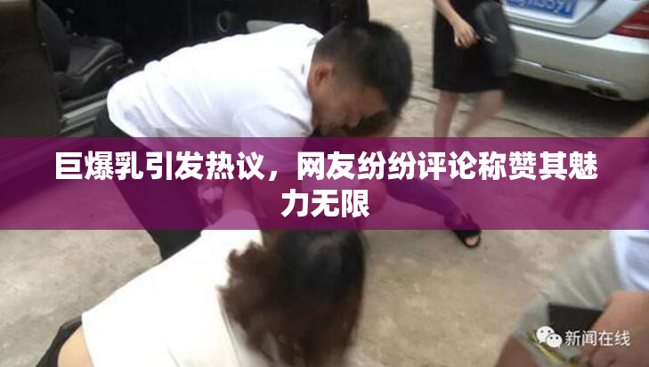 巨爆乳引发热议，网友纷纷评论称赞其魅力无限
