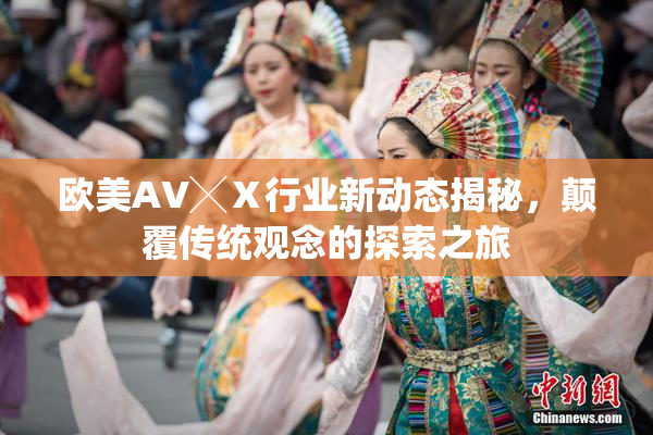 欧美AV╳Ⅹ行业新动态揭秘，颠覆传统观念的探索之旅