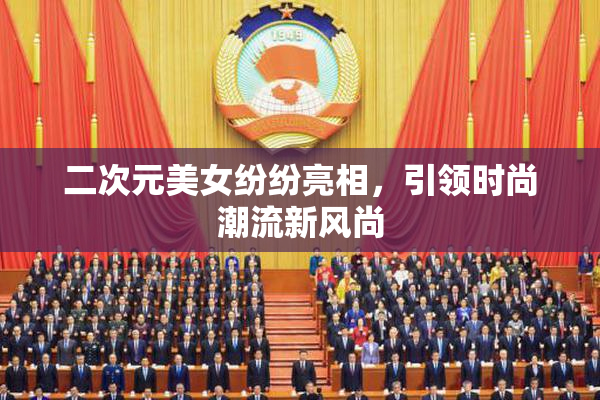二次元美女纷纷亮相，引领时尚潮流新风尚