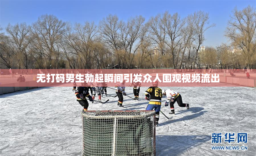 无打码男生勃起瞬间引发众人围观视频流出