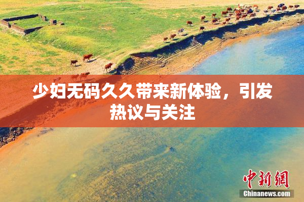 少妇无码久久带来新体验，引发热议与关注