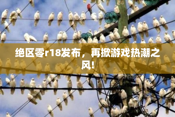 绝区零r18发布，再掀游戏热潮之风!