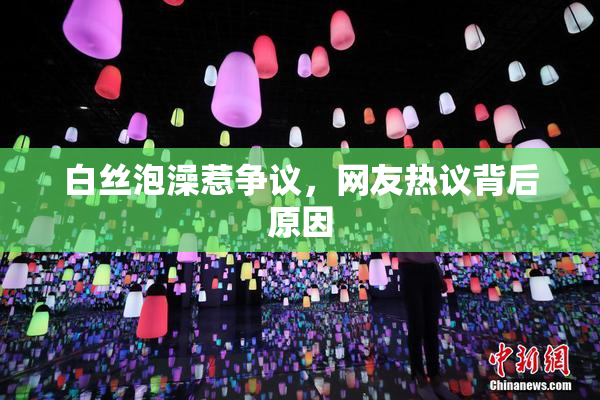 白丝泡澡惹争议，网友热议背后原因