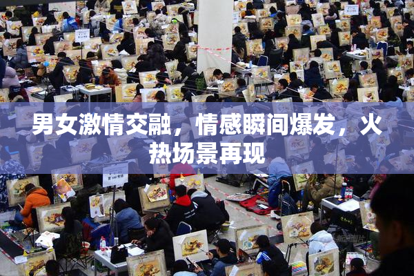 男女激情交融，情感瞬间爆发，火热场景再现