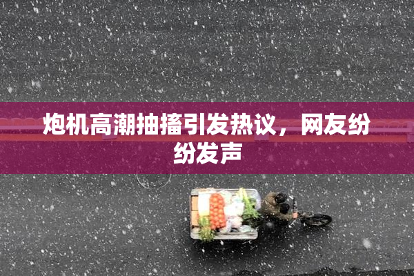 炮机高潮抽搐引发热议，网友纷纷发声