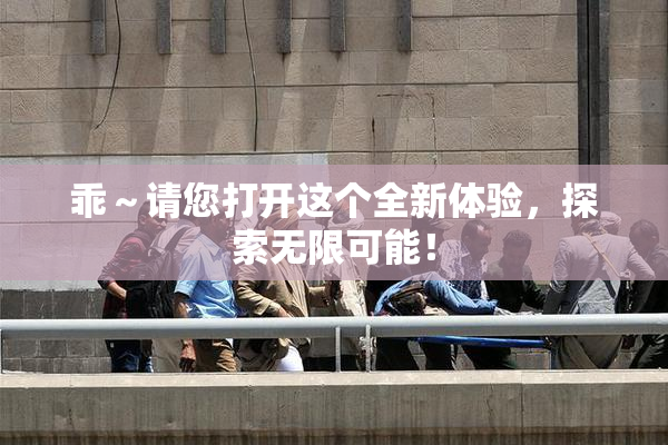 乖～请您打开这个全新体验，探索无限可能！