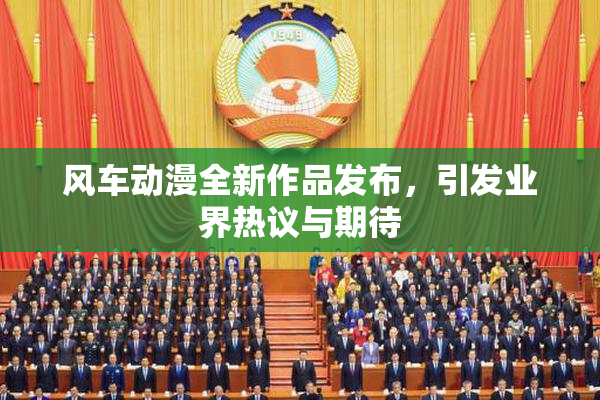 风车动漫全新作品发布，引发业界热议与期待