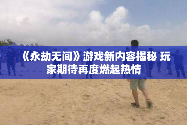 《永劫无间》游戏新内容揭秘 玩家期待再度燃起热情