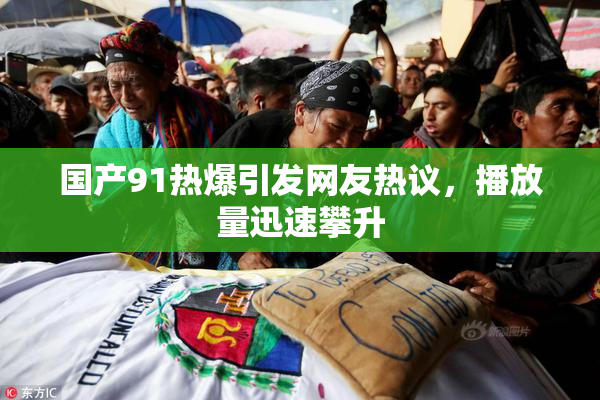 国产91热爆引发网友热议，播放量迅速攀升