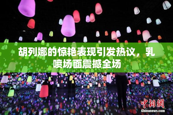 胡列娜的惊艳表现引发热议，乳喷场面震撼全场