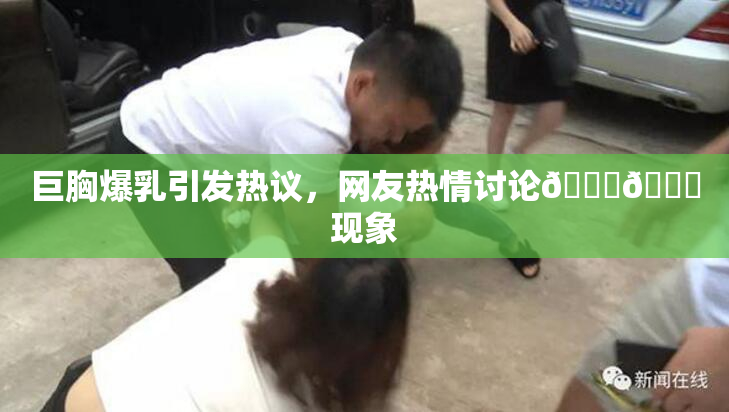 巨胸爆乳引发热议，网友热情讨论🔞🔞现象