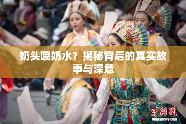 奶头喷奶水？揭秘背后的真实故事与深意