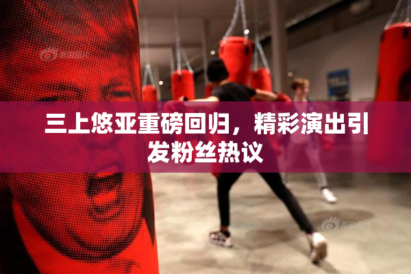 三上悠亚重磅回归，精彩演出引发粉丝热议