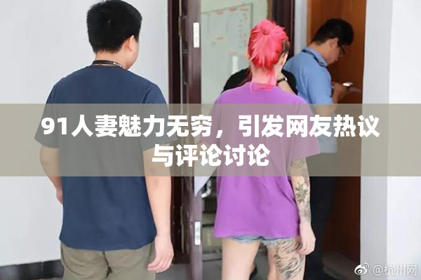 91人妻魅力无穷，引发网友热议与评论讨论