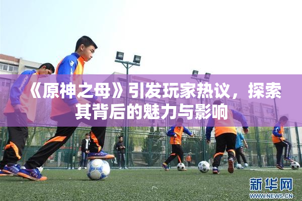 《原神之母》引发玩家热议，探索其背后的魅力与影响