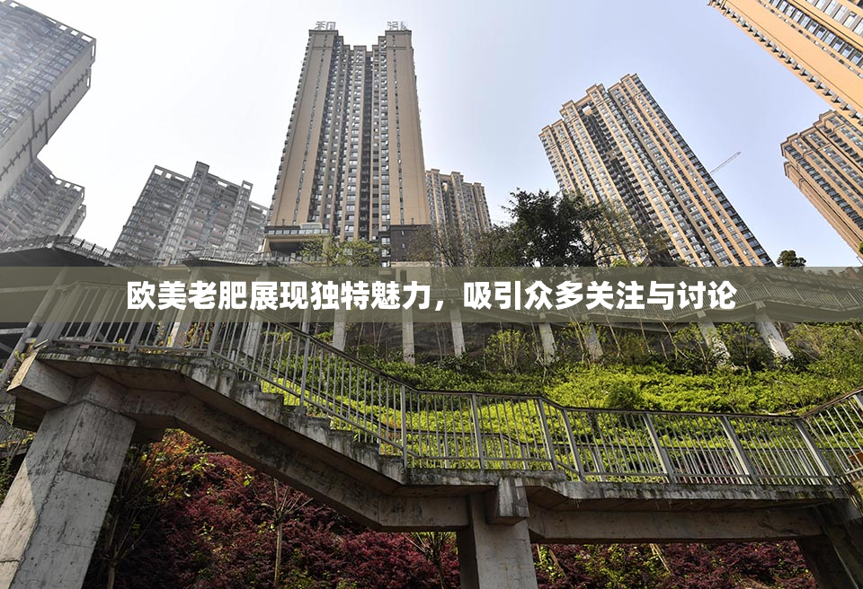 欧美老肥展现独特魅力，吸引众多关注与讨论