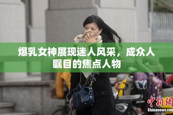 爆乳女神展现迷人风采，成众人瞩目的焦点人物