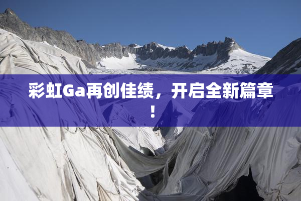 彩虹Ga再创佳绩，开启全新篇章！