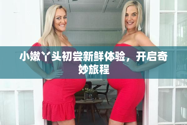 小嫩丫头初尝新鲜体验，开启奇妙旅程