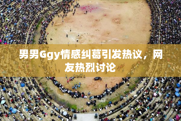 男男Ggy情感纠葛引发热议，网友热烈讨论