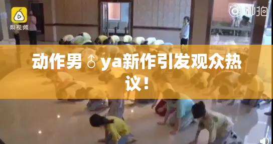 动作男♂ya新作引发观众热议！
