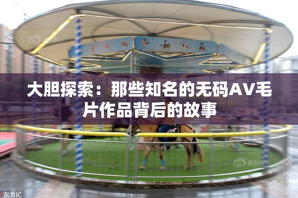 大胆探索：那些知名的无码AV毛片作品背后的故事