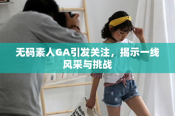 无码素人GA引发关注，揭示一线风采与挑战