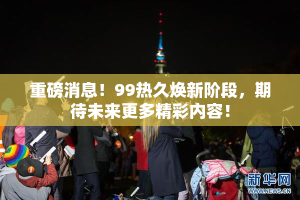 重磅消息！99热久焕新阶段，期待未来更多精彩内容！