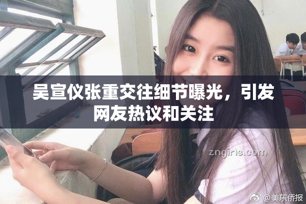 吴宣仪张重交往细节曝光，引发网友热议和关注