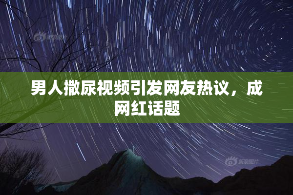 男人撒尿视频引发网友热议，成网红话题