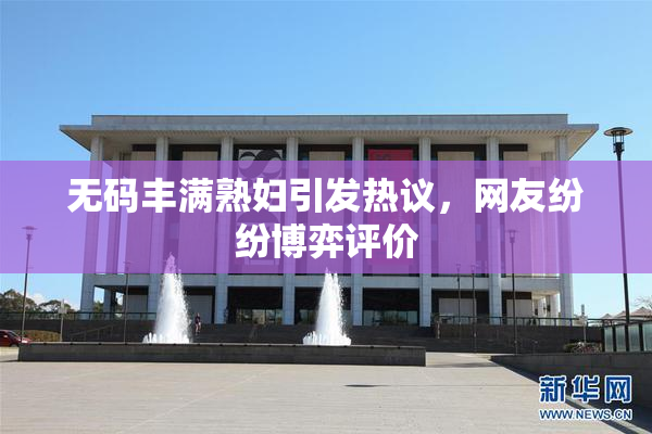 无码丰满熟妇引发热议，网友纷纷博弈评价
